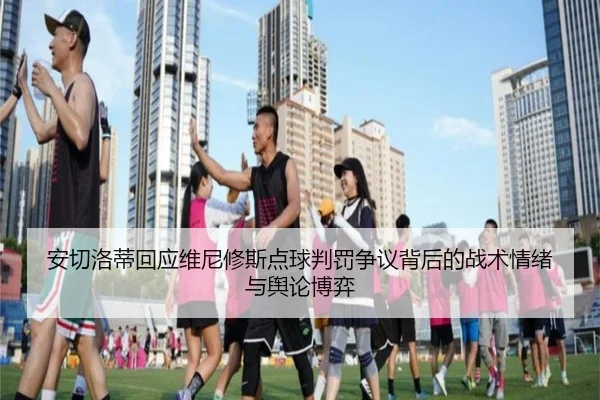 安切洛蒂回应维尼修斯点球判罚争议背后的战术情绪与舆论博弈（leyu）