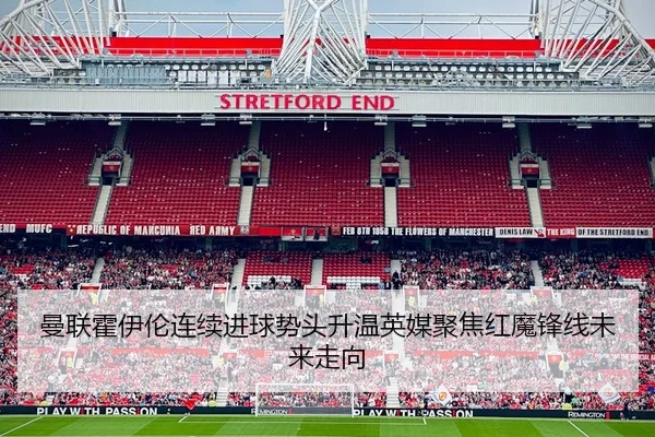 曼联霍伊伦连续进球势头升温英媒聚焦红魔锋线未来走向 - leyu