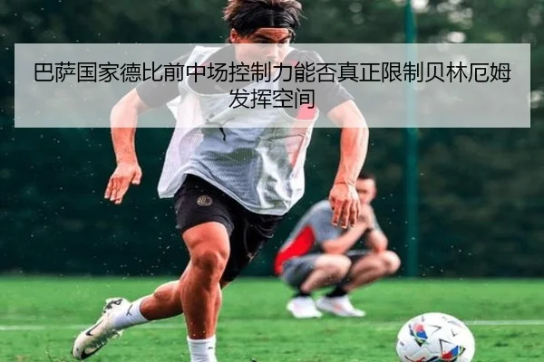 巴萨国家德比前中场控制力能否真正限制贝林厄姆发挥空间 | leyu