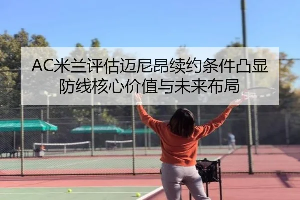 AC米兰评估迈尼昂续约条件凸显防线核心价值与未来布局（leyu）