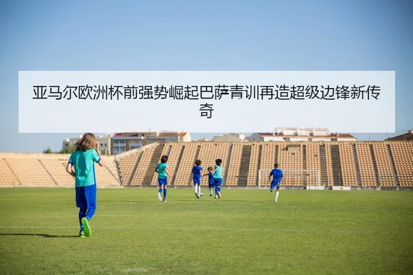 亚马尔欧洲杯前强势崛起巴萨青训再造超级边锋新传奇