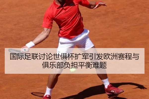 国际足联讨论世俱杯扩军引发欧洲赛程与俱乐部负担平衡难题 | leyu
