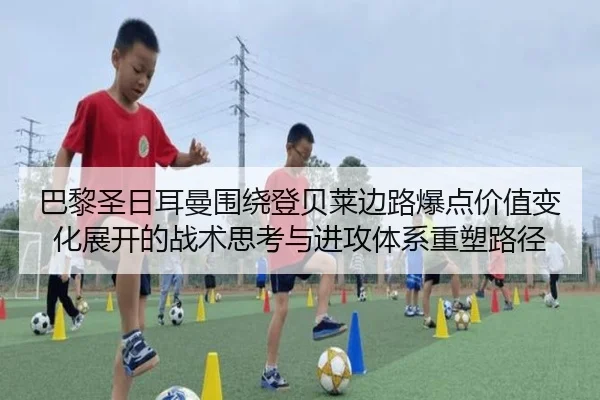 巴黎圣日耳曼围绕登贝莱边路爆点价值变化展开的战术思考与进攻体系重塑路径（leyu）