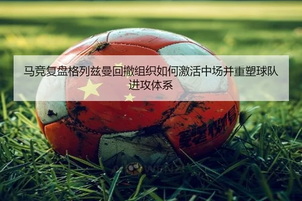 马竞复盘格列兹曼回撤组织如何激活中场并重塑球队进攻体系 | leyu