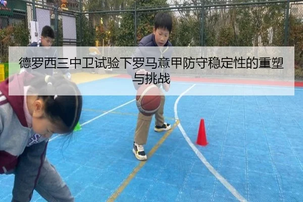 德罗西三中卫试验下罗马意甲防守稳定性的重塑与挑战 - leyu