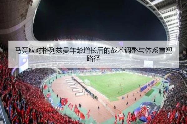 马竞应对格列兹曼年龄增长后的战术调整与体系重塑路径（leyu）