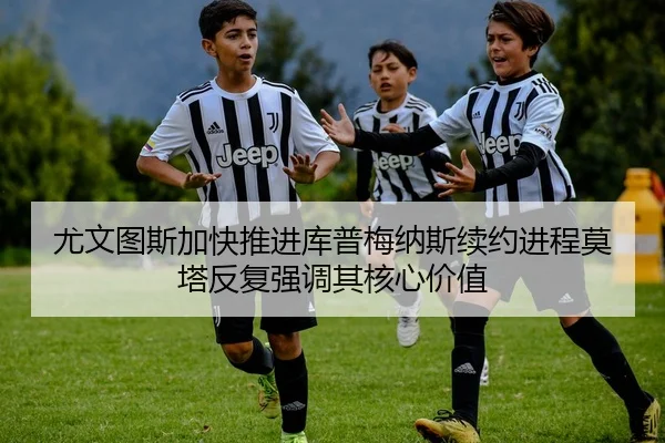 尤文图斯加快推进库普梅纳斯续约进程莫塔反复强调其核心价值（leyu）